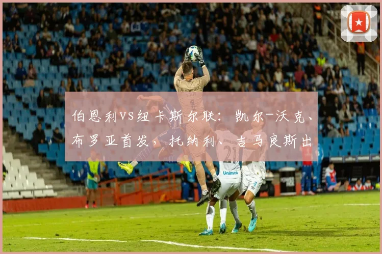 伯恩利vs纽卡斯尔联：凯尔-沃克、布罗亚首发，托纳利、吉马良斯出战