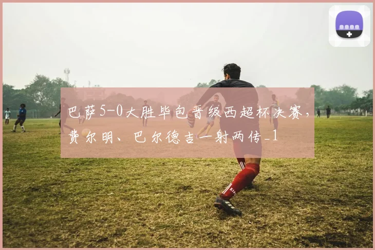 巴萨5-0大胜毕包晋级西超杯决赛，费尔明、巴尔德吉一射两传_1