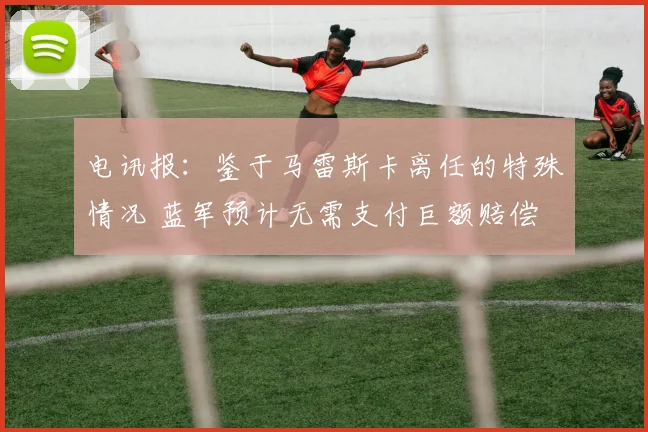 电讯报：鉴于马雷斯卡离任的特殊情况 蓝军预计无需支付巨额赔偿